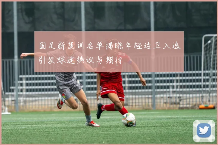 国足新集训名单揭晓年轻边卫入选引发球迷热议与期待