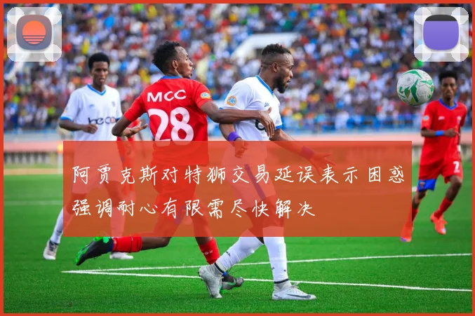 阿贾克斯对特狮交易延误表示困惑强调耐心有限需尽快解决
