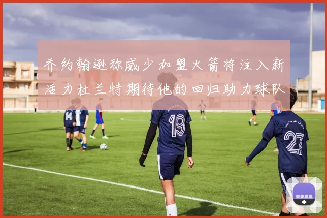 乔约翰逊称威少加盟火箭将注入新活力杜兰特期待他的回归助力球队