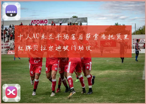 十人AC米兰半场落后萨索洛托莫里红牌贝拉尔迪破门助攻