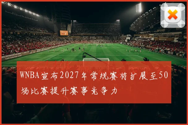 WNBA宣布2027年常规赛将扩展至50场比赛提升赛事竞争力
