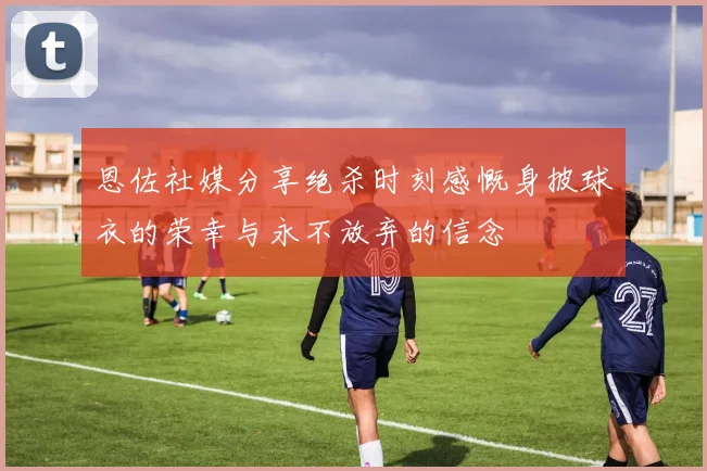 恩佐社媒分享绝杀时刻感慨身披球衣的荣幸与永不放弃的信念