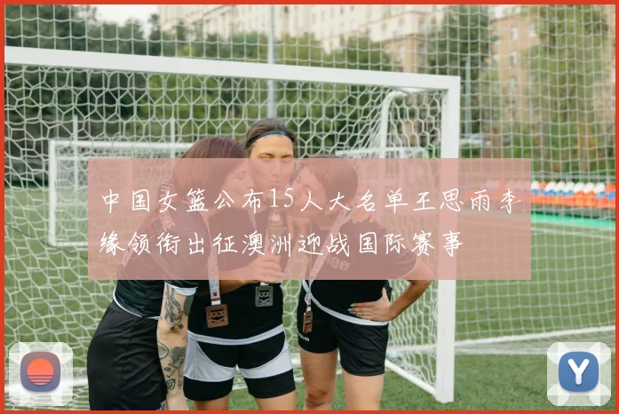 中国女篮公布15人大名单王思雨李缘领衔出征澳洲迎战国际赛事