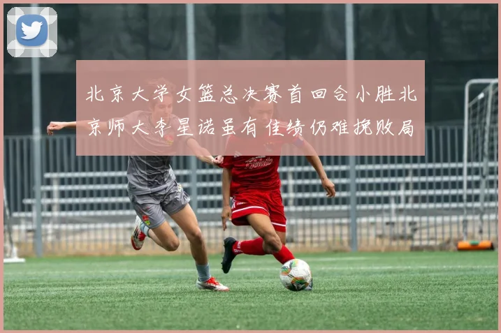 北京大学女篮总决赛首回合小胜北京师大李星诺虽有佳绩仍难挽败局