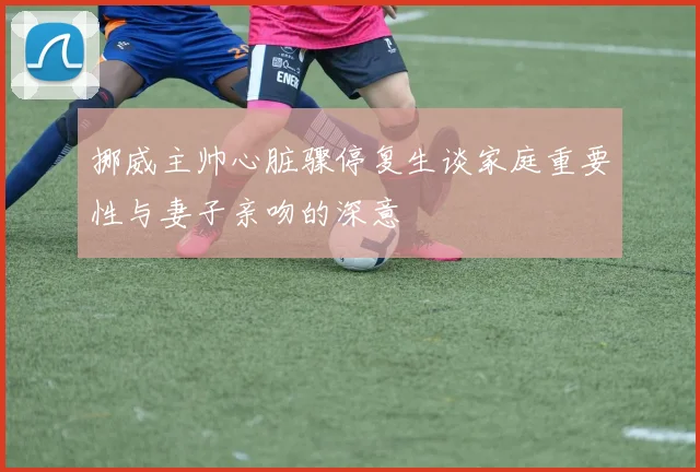 挪威主帅心脏骤停复生谈家庭重要性与妻子亲吻的深意