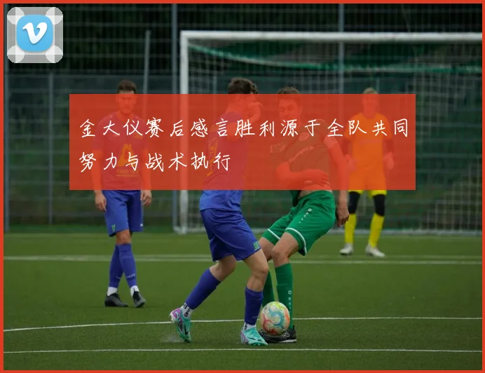 金大仪赛后感言胜利源于全队共同努力与战术执行