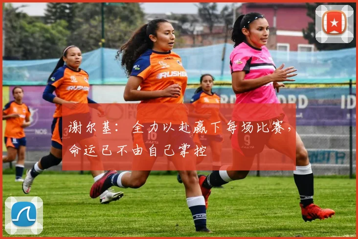 谢尔基：全力以赴赢下每场比赛，命运已不由自己掌控