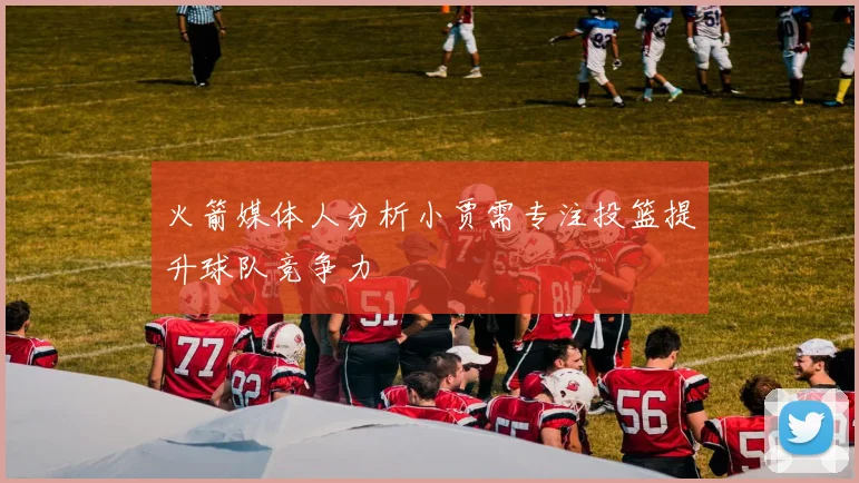 火箭媒体人分析小贾需专注投篮提升球队竞争力