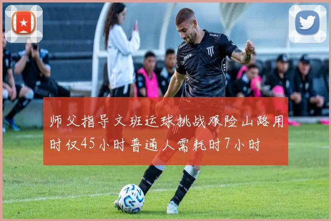 师父指导文班运球挑战艰险山路用时仅45小时普通人需耗时7小时