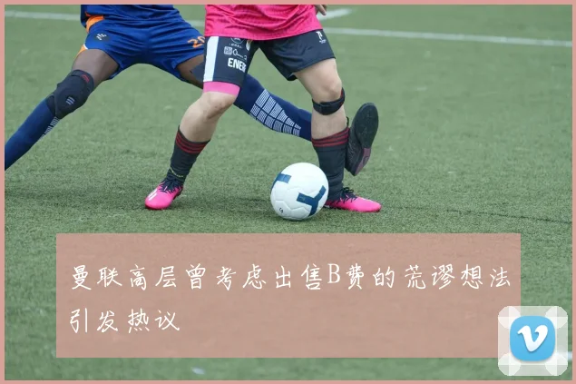曼联高层曾考虑出售B费的荒谬想法引发热议