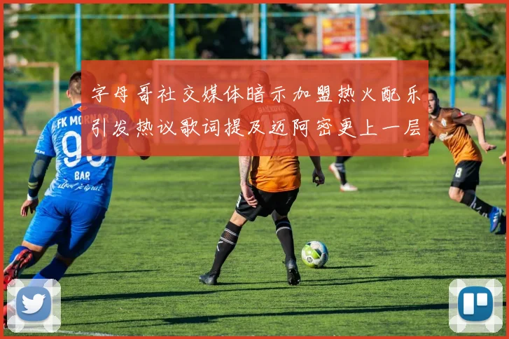 字母哥社交媒体暗示加盟热火配乐引发热议歌词提及迈阿密更上一层楼
