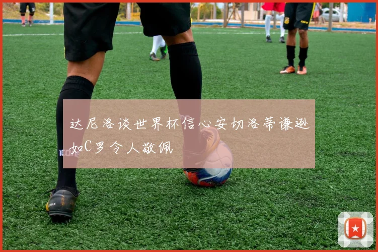 达尼洛谈世界杯信心安切洛蒂谦逊如C罗令人敬佩