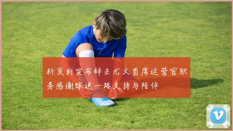 科莫利宣布辞去尤文首席运营官职务感谢球迷一路支持与陪伴