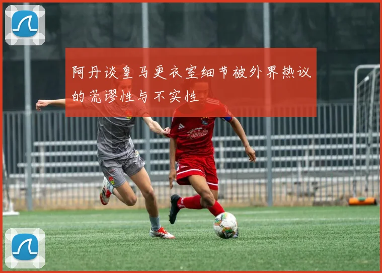 阿丹谈皇马更衣室细节被外界热议的荒谬性与不实性