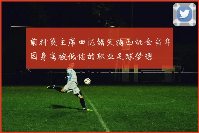 前科莫主席回忆错失梅西机会当年因身高被低估的职业足球梦想