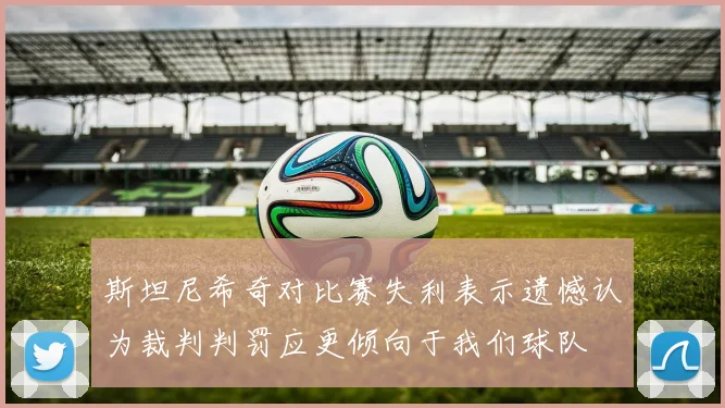 斯坦尼希奇对比赛失利表示遗憾认为裁判判罚应更倾向于我们球队
