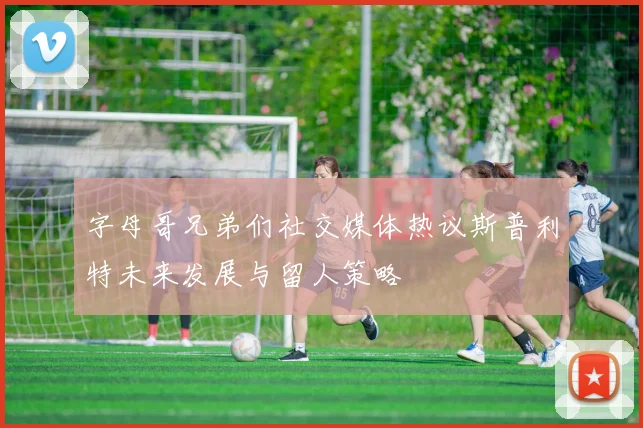 字母哥兄弟们社交媒体热议斯普利特未来发展与留人策略