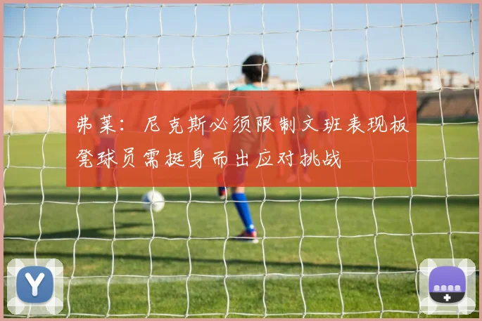 弗莱：尼克斯必须限制文班表现板凳球员需挺身而出应对挑战