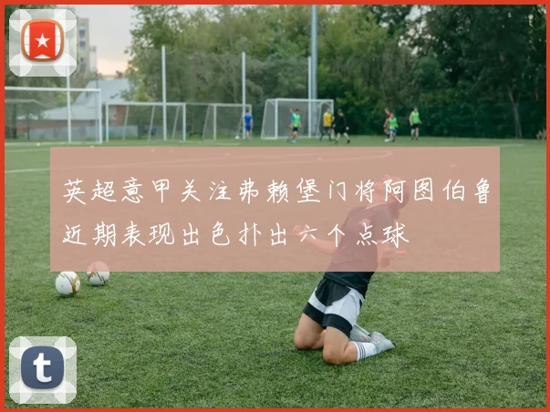 英超意甲关注弗赖堡门将阿图伯鲁近期表现出色扑出六个点球