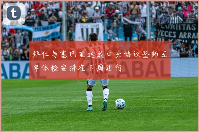 拜仁与塞巴里达成口头协议签约五年体检安排在下周进行