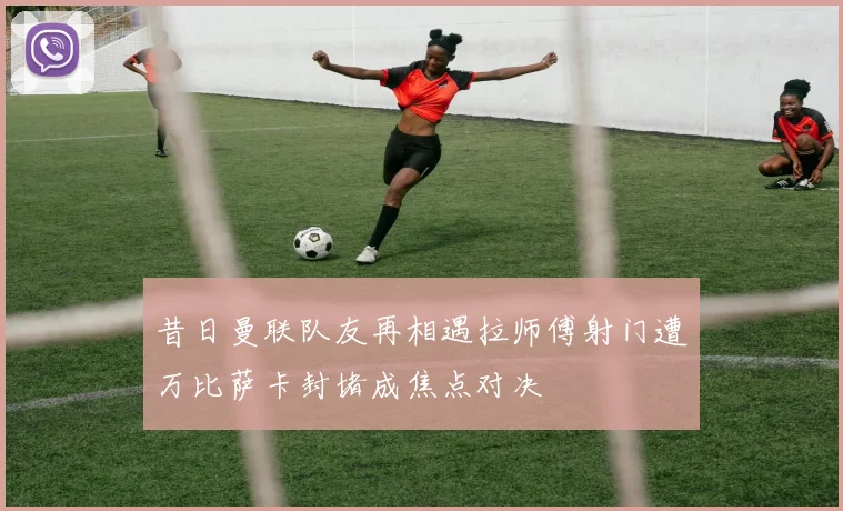 昔日曼联队友再相遇拉师傅射门遭万比萨卡封堵成焦点对决