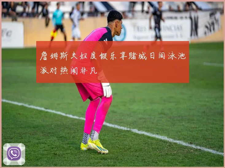 詹姆斯夫妇度假乐享赌城日间泳池派对热闹非凡