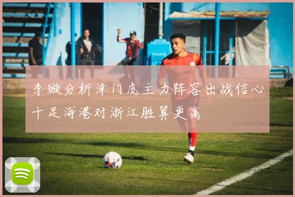 李璇分析津门虎主力阵容出战信心十足海港对浙江胜算更高