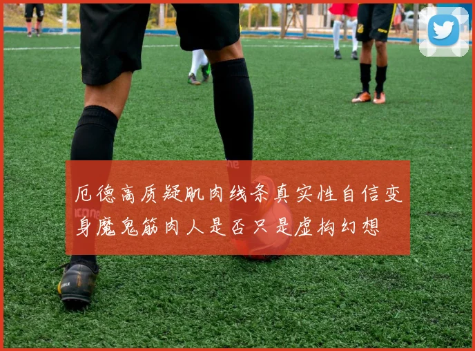 厄德高质疑肌肉线条真实性自信变身魔鬼筋肉人是否只是虚构幻想