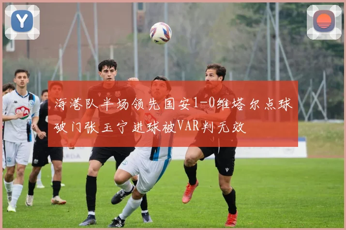海港队半场领先国安1-0维塔尔点球破门张玉宁进球被VAR判无效