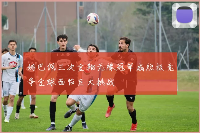 姆巴佩三次金靴无缘冠军成短板竞争金球面临巨大挑战