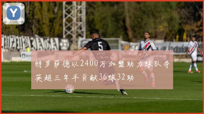 特罗萨德以2400万加盟助力球队夺英超三年半贡献36球32助