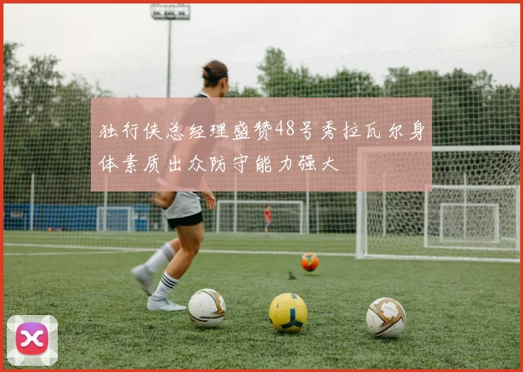 独行侠总经理盛赞48号秀拉瓦尔身体素质出众防守能力强大
