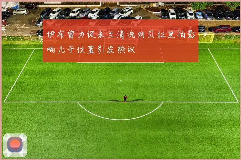 伊布曾力促米兰清洗利贝拉里怕影响儿子位置引发热议