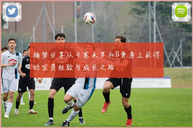 梅努分享从卡塞米罗和B费身上获得的宝贵经验与成长之路
