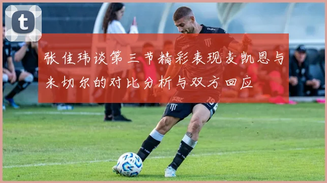 张佳玮谈第三节精彩表现麦凯恩与米切尔的对比分析与双方回应